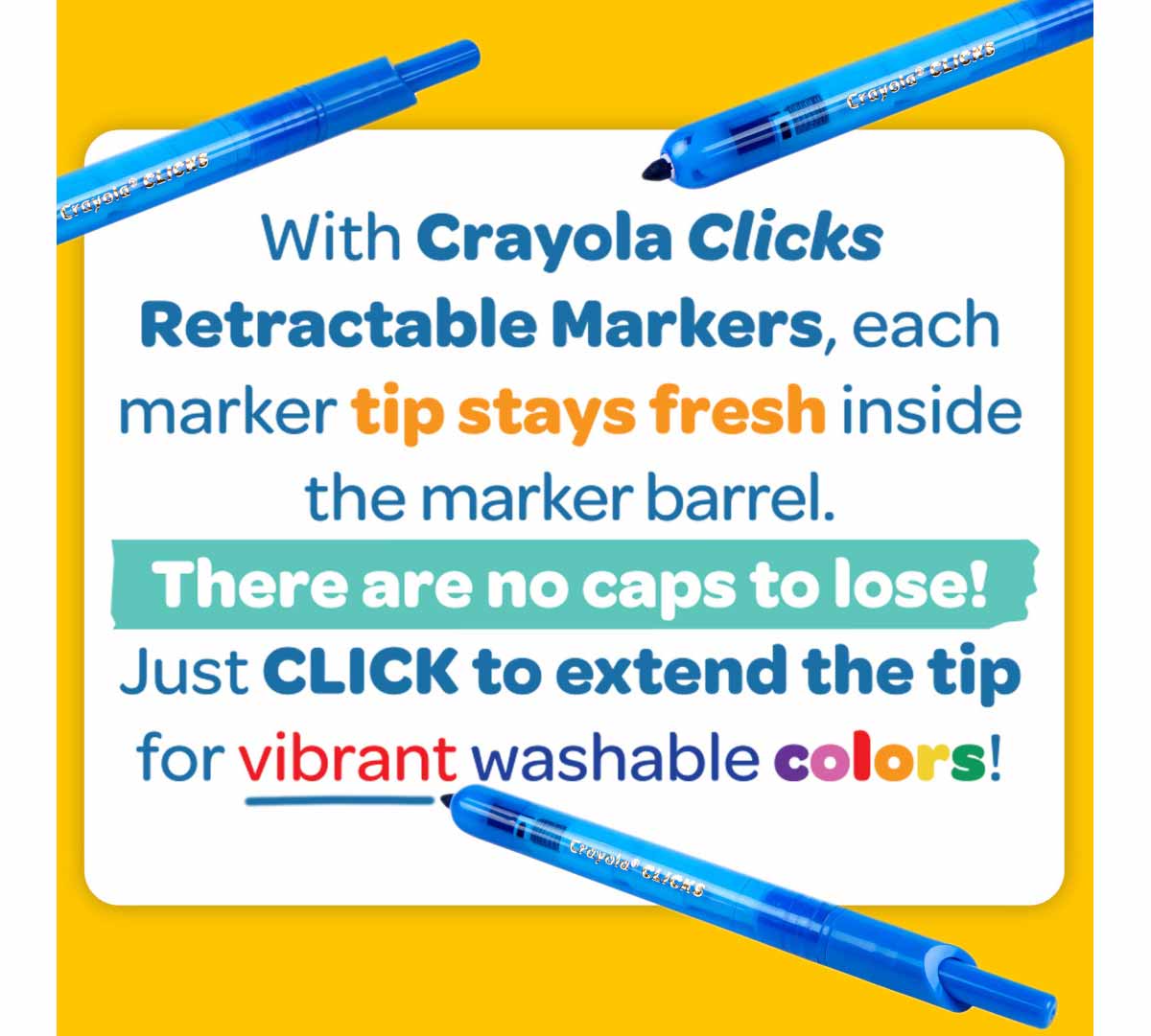 With Crayola Clicks Retractable Markers  each marker tip stays fresh inside the marker barrel. There are no caps to lose! Just click to extend the tip for vibrant washable colors!